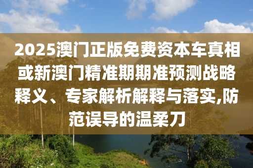 2025澳門正版免費資本車真相或新澳門精準期期準預測戰(zhàn)略釋義、專家解析解釋與落實,防范誤導的溫柔刀